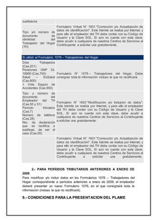 sustitutoria
 Tipo y/o número de
documento de
identidad del
Trabajador del Hogar
(TH)
Formulario Virtual N° 1601 "Corrección y/o Actualización de
datos de identificación". Este trámite se realiza por Internet, y
para ello el empleador del TH debe contar con su Código de
Usuario y la Clave SOL. Si aún no cuenta con esta clave,
debe acudir a cualquiera de nuestros Centros de Servicios al
Contribuyente a solicitar una gratuitamente.
Si utilizó el Formulario 1076 – Trabajadores del Hogar
 Días Trabajados
(Cas.201)
 Pensiones ONP DL
19990 (Cas.700)
 Salud – EsSalud
(Cas.800)
 + Vida Seguro de
Accidentes (Cas 900)
Formulario N° 1076 – Trabajadores del Hogar. Debe
consignar toda la información incluso la que no rectificará.
 Tipo y número de
documento del
Empleador del TH
(Cas.50 y 51)
 Período tributario
(Cas.7)
 Número de teléfono
(Cas.28)
 Nro. de declaración
que se rectifica o
sustituye, de ser el
caso (Cas.05)
Formulario N° 1693 "Modificación y/o Inclusión de datos".
Este trámite se realiza por Internet, y para ello el empleador
del TH debe contar con su Código de Usuario y la Clave
SOL. Si aún no cuenta con esta clave, debe acudir a
cualquiera de nuestros Centros de Servicios al Contribuyente
a solicitar una gratuitamente.
Formulario Virtual N° 1601 "Corrección y/o Actualización de
datos de identificación". Este trámite se realiza por Internet, y
para ello el empleador del TH debe contar con su Código de
Usuario y la Clave SOL. Si aún no cuenta con esta clave,
debe acudir a cualquiera de nuestros Centros de Servicios al
Contribuyente a solicitar una gratuitamente.
2.- PARA PERÍODOS TRIBUTARIOS ANTERIORES A ENERO DE
2009
Para modificar y/o incluir datos en los Formularios 1076 – Trabajadores del
Hogar correspondiente a períodos anteriores a enero de 2009, el empleador
deberá presentar un nuevo Formulario 1076, en el que consignará toda la
información (incluso la que no rectificará).
9.- CONDICIONES PARA LA PRESENTACION DEL PLAME
 