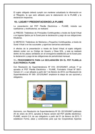 El sujeto obligado deberá cumplir con mantener actualizado la información en
el TRegistro, la que será utilizada para la elaboración de la PLAME y la
declaración respectiva.
10.- LUGAR Y PRESENTACIONDE LA PLAME
La presentación del PDT Planilla Electrónica – PLAME, incluida sus
sustitutorias y rectificatorias, se realizará:
a) PRICOS: Tratándose de Principales Contribuyentes a través de Sunat Virtual
o en lugares fijados por la Sunat para la declaración y pago de sus obligaciones
tributarias.
b) MEPECO: Tratándose de Medianos y Pequeños Contribuyentes, a través de
Sunat Virtual o en las sucursales y agencias bancarias autorizadas.
A efectos de la presentación a través de Sunat Virtual, el sujeto obligado
deberá contar con su Código de Usuario y Clave SOL, y esta se realizará
dentro de los plazos señalados en el cronograma establecido por la Sunat para
la declaración y pago de las obligaciones de periodicidad mensual.
11.- PROCEDIMIENTO PARA LA DECLARACIÓN EN EL PDT PLANILLA
ELECTRÓNICA- PLAME
Con Resolución de Superintendencia Nº 016- 2012/SUNAT, artículo 1º se
aprueba el PDT Planilla Electrónica – PLAME, Formulario Virtual Nº 0601-
Versión 2.1, a ser utilizado a partir del 1 de febrero de 2012; con Resolución de
Superintendencia Nº 095- 2012/SUNAT ampliaron la etapa de uso opcional y
obligatorio.
Asimismo, con Resolución de Superintendencia Nº 32- 2013/SUNAT publicada
29 de enero de 2013, aprueba la Nueva versión del PDT planilla electrónica-
PLAME, versión 2.4; de uso obligatorio a partir del 01 de febrero de 2013. Y
establecen Forma, plazo y condiciones para que las Cooperativas Agrarias
 