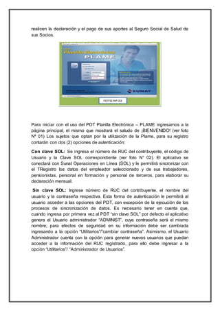 realicen la declaración y el pago de sus aportes al Seguro Social de Salud de
sus Socios.
Para iniciar con el uso del PDT Planilla Electrónica – PLAME ingresamos a la
página principal, el mismo que mostrará el saludo de ¡BIENVENIDO! (ver foto
Nº 01) Los sujetos que optan por la utilización de la Plame, para su registro
contarán con dos (2) opciones de autenticación:
Con clave SOL: Se ingresa el número de RUC del contribuyente, el código de
Usuario y la Clave SOL correspondiente (ver foto N° 02). El aplicativo se
conectará con Sunat Operaciones en Línea (SOL) y le permitirá sincronizar con
el TRegistro los datos del empleador seleccionado y de sus trabajadores,
pensionistas, personal en formación y personal de terceros, para elaborar su
declaración mensual.
Sin clave SOL: Ingrese número de RUC del contribuyente, el nombre del
usuario y la contraseña respectiva. Esta forma de autenticación le permitirá al
usuario acceder a las opciones del PDT, con excepción de la ejecución de los
procesos de sincronización de datos. Es necesario tener en cuenta que,
cuando ingresa por primera vez al PDT “sin clave SOL” por defecto el aplicativo
genera el Usuario administrador “ADMINIST”, cuya contraseña será el mismo
nombre; para efectos de seguridad en su información debe ser cambiada
ingresando a la opción “Utilitarios”/”cambiar contraseña”. Asimismo, el Usuario
Administrador cuenta con la opción para generar nuevos usuarios que puedan
acceder a la información del RUC registrado, para ello debe ingresar a la
opción “Utilitarios”/ “Administrador de Usuarios”.
 