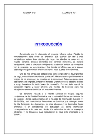ALUMNA II “C” ALUMNO II “C”
INTRODUCCIÒN
Cumpliendo con lo dispuesto el presente informe sobre Planilla de
remuneraciones trata sobre las empresas que cuentan con uno o más
trabajadores, deben llevar planillas de pago. Las planillas de pago son un
registro contable. Brindan elementos que permiten demostrar, de manera
transparente, ante la autoridad competente, la relación laboral del trabajador
con la empresa, su remuneración y los demás beneficios que se le pagan.
Estos registros pueden ser llevados en libros, hojas sueltas o microformas.
Una de mis principales obligaciones como empleador es llevar planillas
de pago, debidamente autorizadas por la AAT. Hacerlo levanta positivamente la
imagen de mi empresa y su prestigio en la comunidad. Estos son pasos para
posicionar a la empresa, ampliar el mercado y tener acceso a asesoría técnica
y apoyo financiero de instituciones de promoción. Por otro lado, cumplir la
legislación vigente y hacer efectiva una medida de beneficio para mis
trabajadores eleva la solidez de las relaciones internas.
Se denomina PLAME a la Planilla Mensual de Pagos, segundo
componente de la Planilla Electrónica, que comprende información mensual de
los ingresos de los sujetos inscritos en el Registro de Información Laboral (T-
REGISTRO), así como de los Prestadores de Servicios que obtengan rentas
de 4ta Categoría; los descuentos, los días laborados y no laborados, horas
ordinarias y en sobretiempo del trabajador; así como información
correspondiente a la base de cálculo y la determinación de los conceptos
tributarios y no tributarios cuya recaudación le haya sido encargada a la
SUNAT.
 