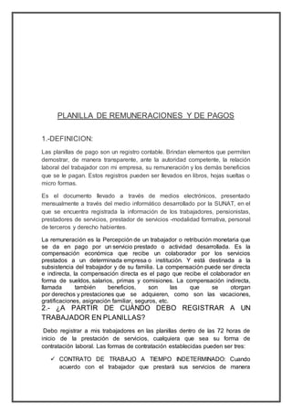 PLANILLA DE REMUNERACIONES Y DE PAGOS
1.-DEFINICION:
Las planillas de pago son un registro contable. Brindan elementos que permiten
demostrar, de manera transparente, ante la autoridad competente, la relación
laboral del trabajador con mi empresa, su remuneración y los demás beneficios
que se le pagan. Estos registros pueden ser llevados en libros, hojas sueltas o
micro formas.
Es el documento llevado a través de medios electrónicos, presentado
mensualmente a través del medio informático desarrollado por la SUNAT, en el
que se encuentra registrada la información de los trabajadores, pensionistas,
prestadores de servicios, prestador de servicios -modalidad formativa, personal
de terceros y derecho habientes.
La remuneración es la Percepción de un trabajador o retribución monetaria que
se da en pago por un servicio prestado o actividad desarrollada. Es la
compensación económica que recibe un colaborador por los servicios
prestados a un determinada empresa o institución. Y está destinada a la
subsistencia del trabajador y de su familia. La compensación puede ser directa
e indirecta, la compensación directa es el pago que recibe el colaborador en
forma de sueldos, salarios, primas y comisiones. La compensación indirecta,
llamada también beneficios, son las que se otorgan
por derechos y prestaciones que se adquieren, como son las vacaciones,
gratificaciones, asignación familiar, seguros, etc.
2.- ¿A PARTIR DE CUÁNDO DEBO REGISTRAR A UN
TRABAJADOR EN PLANILLAS?
Debo registrar a mis trabajadores en las planillas dentro de las 72 horas de
inicio de la prestación de servicios, cualquiera que sea su forma de
contratación laboral. Las formas de contratación establecidas pueden ser tres:
 CONTRATO DE TRABAJO A TIEMPO INDETERMINADO: Cuando
acuerdo con el trabajador que prestará sus servicios de manera
 