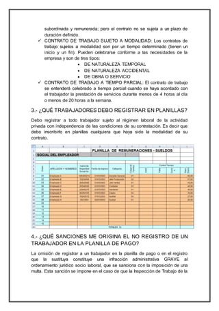 subordinada y remunerada; pero el contrato no se sujeta a un plazo de
duración definido.
 CONTRATO DE TRABAJO SUJETO A MODALIDAD: Los contratos de
trabajo sujetos a modalidad son por un tiempo determinado (tienen un
inicio y un fin). Pueden celebrarse conforme a las necesidades de la
empresa y son de tres tipos:
 DE NATURALEZA TEMPORAL
 DE NATURALEZA ACCIDENTAL
 DE OBRA O SERVICIO
 CONTRATO DE TRABAJO A TIEMPO PARCIAL: El contrato de trabajo
se entenderá celebrado a tiempo parcial cuando se haya acordado con
el trabajador la prestación de servicios durante menos de 4 horas al día
o menos de 20 horas a la semana.
3.- ¿QUÉ TRABAJADORES DEBO REGISTRAR EN PLANILLAS?
Debo registrar a todo trabajador sujeto al régimen laboral de la actividad
privada con independencia de las condiciones de su contratación. Es decir que
debo inscribirlo en planillas cualquiera que haya sido la modalidad de su
contrato.
4.- ¿QUÉ SANCIONES ME ORIGINA EL NO REGISTRO DE UN
TRABAJADOR EN LA PLANILLA DE PAGO?
La omisión de registrar a un trabajador en la planilla de pago o en el registro
que la sustituya constituye una infracción administrativa GRAVE al
ordenamiento jurídico socio laboral, que se sanciona con la imposición de una
multa. Esta sanción se impone en el caso de que la Inspección de Trabajo de la
 
