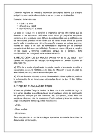 Dirección Regional de Trabajo y Promoción del Empleo detecte que el sujeto
obligado o responsable al cumplimiento de las normas socio laborales.
Gravedad de la infracción:
 LEVE :1 a 5 UIT
 GRAVE: 6 a 10 UIT
 MUY GRAVE: 11 a 20 UIT
La base de cálculo de la sanción a imponerse por las infracciones que se
detecten a las empresas calificadas como micro y/o pequeñas empresas,
conforme a ley, se reduce en un 50% de las establecidas para la calificación de
las infracciones previstas en el cuadro que se señala líneas arriba. Es posible
que la multa impuesta a una micro y/o pequeña empresa se extinga, siempre y
cuando se acoja a un plan de formalización dispuesto por la autoridad
competente de la inspección del trabajo. De ser así, queda obligada a cumplirlo
en los plazos y términos establecidos porque, de lo contrario, dicho
incumplimiento se consignará en un acta de infracción.
5.-REDUCCIÓN DE LA MULTA (Artículo 40º de la Ley 28806 – Ley
General de Inspección del Trabajo y su Reglamento el Decreto Supremo Nº
019-2006-TR)
a) 30% de la multa originalmente impuesta cuando el empleador acredita la
subsanación desde la notificación del acta de infracción y hasta el plazo de
vencimiento para imponer el recurso de apelación.
b) 50% de la suma impuesta cuando resuelto el recurso de apelación, acredita
la subsanación de las infracciones detectadas dentro de los 10 días hábiles
siguientes.
6.-TIPOS DE PLANILLAS DE PAGO
Número de planillas Tengo la facultad de llevar una o más planillas de pago. Si
llevo varias planillas, tengo libertad para elegir cualquier criterio de clasificación
del personal, siempre que sea razonable. Así, por ejemplo, puedo llevar una
planilla de obreros y otra de empleados. Puedo elaborar y llevar las planillas de
pago en cualquiera de las siguientes modalidades:
• Libros.
• Hojas sueltas.
• Microformas.
Éstas me permiten el uso de tecnologías avanzadas en materia de archivos de
documentos e información.
 