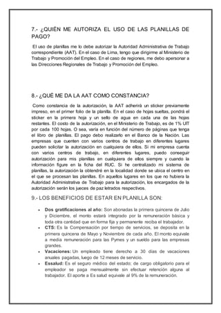 7.- ¿QUIÉN ME AUTORIZA EL USO DE LAS PLANILLAS DE
PAGO?
El uso de planillas me lo debe autorizar la Autoridad Administrativa de Trabajo
correspondiente (AAT). En el caso de Lima, tengo que dirigirme al Ministerio de
Trabajo y Promoción del Empleo. En el caso de regiones, me debo apersonar a
las Direcciones Regionales de Trabajo y Promoción del Empleo.
8.- ¿QUÉ ME DA LA AAT COMO CONSTANCIA?
Como constancia de la autorización, la AAT adherirá un sticker previamente
impreso, en el primer folio de la planilla. En el caso de hojas sueltas, pondrá el
sticker en la primera hoja y un sello de agua en cada una de las hojas
restantes. El costo de la autorización, en el Ministerio de Trabajo, es de 1% UIT
por cada 100 hojas. O sea, varía en función del número de páginas que tenga
el libro de planillas. El pago debo realizarlo en el Banco de la Nación. Las
empresas que cuenten con varios centros de trabajo en diferentes lugares
pueden solicitar la autorización en cualquiera de ellos. Si mi empresa cuenta
con varios centros de trabajo, en diferentes lugares, puedo conseguir
autorización para mis planillas en cualquiera de ellos siempre y cuando la
información figure en la ficha del RUC. Si he centralizado mi sistema de
planillas, la autorización la obtendré en la localidad donde se ubica el centro en
el que se procesan las planillas. En aquellos lugares en los que no hubiera la
Autoridad Administrativa de Trabajo para la autorización, los encargados de la
autorización serán los jueces de paz letrados respectivos.
9.- LOS BENEFICIOS DE ESTAR EN PLANILLA SON:
 Dos gratificaciones al año: Son abonadas la primera quincena de Julio
y Diciembre, el monto estará integrado por la remuneración básica y
toda otra cantidad que en forma fija y permanente reciba el trabajador.
 CTS: Es la Compensación por tiempo de servicios, se deposita en la
primera quincena de Mayo y Noviembre de cada año. El monto equivale
a media remuneración para las Pymes y un sueldo para las empresas
grandes.
 Vacaciones: Un empleado tiene derecho a 30 días de vacaciones
anuales pagadas, luego de 12 meses de servicio.
 Essalud: Es el seguro médico del estado; de cargo obligatorio para el
empleador se paga mensualmente sin efectuar retención alguna al
trabajador. El aporte a Es salud equivale al 9% de la remuneración.
 
