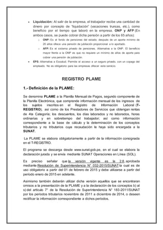  Liquidación: Al salir de la empresa, el trabajador recibe una cantidad de
dinero por concepto de “liquidación” (vacaciones truncas, etc.), como
beneficio por el tiempo que laboró en la empresa. ONP y AFP (En
ambos casos, se puede cobrar dicha pensión a partir de los 65 años):
o ONP: Es el fondo de pensiones del estado; después de un aporte mínimo de
20 años ofrece una pensión de jubilación proporcional a lo aportado.
o AFP: Es el sistema privado de pensiones. Alternativa a la ONP. El beneficio
mayor frente a la ONP es que no requiere un mínimo de años de aporte para
cobrar una pensión de jubilación.
 EPS: Alternativa a Essalud; Permite el acceso a un seguro privado, con un copago del
empleado. No es obligatorio para las empresas ofrecer este servicio.
REGISTRO PLAME
1.- Definición de la PLAME:
Se denomina PLAME a la Planilla Mensual de Pagos, segundo componente de
la Planilla Electrónica, que comprende información mensual de los ingresos de
los sujetos inscritos en el Registro de Información Laboral (T-
REGISTRO), así como de los Prestadores de Servicios que obtengan rentas
de 4ta Categoría; los descuentos, los días laborados y no laborados, horas
ordinarias y en sobretiempo del trabajador; así como información
correspondiente a la base de cálculo y la determinación de los conceptos
tributarios y no tributarios cuya recaudación le haya sido encargada a la
SUNAT.
La PLAME se elabora obligatoriamente a partir de la información consignada
en el T-REGISTRO.
El programa se descarga desde www.sunat.gob.pe, en el cual se elabora la
declaración jurada y se envía mediante SUNAT Operaciones en Línea (SOL).
Es preciso señalar que la versión vigente es la 2.8, aprobada
mediante Resolución de Superintendencia N° 032-2015/SUNAT la cual es de
uso obligatorio a partir del 01 de febrero de 2015 y debe utilizarse a partir del
período enero de 2015 en adelante.
Asimismo también deberán utilizar dicha versión aquellos que se encontraran
omisos a la presentación de la PLAME y a la declaración de los conceptos b) al
s) del artículo 7° de la Resolución de Superintendencia N° 183-2011/SUNAT
por los períodos tributarios noviembre de 2011 a diciembre de 2014, o deseen
rectificar la información correspondiente a dichos períodos.
 