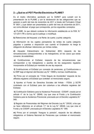 2.- ¿Qué es el PDT Planilla Electrónica PLAME?
Es el medio informático aprobado por la SUNAT para cumplir con la
presentación de la PLAME y con la declaración de las obligaciones que se
generen a partir del mes de noviembre de 2011 a través del Formulario Virtual
N° 0601, y que deben ser presentadas a partir del mes de diciembre de 2011,
así como efectuar el pago que corresponda, por los siguientes conceptos:
a) PLAME, la que deberá contener la información establecida en la R.M. N.°
121-2011-TR o norma que la sustituya o modifique.
b) Retenciones del Impuesto a la Renta de cuarta y quinta categoría.
c) Información de los sujetos perceptores de rentas de cuarta categoría
pagadas o puestas a disposición aun cuando el Empleador no tenga la
obligación de efectuar retenciones por dichas rentas.
d) Impuesto Extraordinario de Solidaridad (IES) respecto de las
remuneraciones correspondientes a los trabajadores, en los casos que exista
convenio de estabilidad.
e) Contribuciones al EsSalud, respecto de las remuneraciones que
correspondan a los trabajadores o aportes de los asegurados regulares
incorporados al EsSalud por mandato de una ley especial.
f) Contribuciones al EsSalud por concepto de pensiones. g) Contribuciones a
la ONP bajo el régimen del Decreto Ley N.° 19990 y normas modificatorias.
h) Prima por el concepto de “+Vida Seguro de Accidentes” respecto de los
afiliados regulares al EsSalud que contraten el mencionado seguro.
i) Aportes al Fondo de Derechos Sociales del Artista - FDSA. j) SCTR
contratado con el EsSalud para dar cobertura a los afiliados regulares del
EsSalud.
k) Contribución Solidaria para la Asistencia Previsional - COSAP, creada por el
artículo 4° de la Ley N.° 28046, Ley que crea el Fondo y la Contribución
Solidaria para la Asistencia Previsional, precisada por el Decreto Legislativo N.°
948.
l) Registro de Pensionistas del Régimen del Decreto Ley N.° 20530, a los que
se hace referencia en el artículo 11° de la Ley N.° 28046, Ley que crea el
Fondo y la COSAP, precisada por el Decreto Legislativo N.° 948.
m) Prima por el concepto “Asegura tu pensión”, respecto de los afiliados
obligatorios al Sistema Nacional de Pensiones que contraten el mencionado
seguro.
 