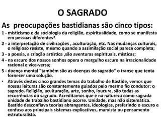O SAGRADO
As preocupações bastidianas são cinco tipos:
1 - misticismo e da sociologia da religião, espiritualidade, como se manifesta
em pessoas diferentes?
2 - a interpretação de civilizações , aculturação, etc. Nas mudanças culturais,
o religioso resiste, mesmo quando a assimilação social parece completa;
3 - a poesia, a criação artística ,são aventuras espirituais, místicas;
4 - na escuro dos nossos sonhos opera o mergulho escuro na irracionalidade
racional e vice-versa;
5 - doença mental "também são as doenças do sagrado" o transe que tenta
fornecer uma solução.
• Através destes cinco grandes temas do trabalho de Bastide, vemos que
nossas leituras são constantemente guiados pelo mesmo fio condutor: o
sagrado. Religião, aculturação, arte, sonho, loucura, são todas as
recorrências do sagrado. Acreditamos que é na natureza como sagrada
unidade de trabalho bastidiano ocorre. Unidade, mas não sistemática.
Bastide desconfiava teorias abrangentes, ideologias, preferindo o escuro e
confuso aos principais sistemas explicativos, marxista ou pensamento
estruturalista.

 