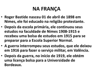 NA FRANÇA
• Roger Bastide nasceu 01 de abril de 1898 em
Nimes, ele foi educado na religião protestante.
• Depois da escola primária, ele continuou seus
estudos na faculdade de Nimes 1908-1915 e
recebeu uma bolsa de estudos em 1915 para se
preparar para a Escola Superior Normal.
• A guerra interrompeu seus estudos, que ele deixou
em 1916 para fazer o serviço militar, em Valência.
• Depois da guerra, no início de 1919, ele obtém
uma licença bolsa para a Universidade de
Bordeaux.

 