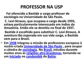 PROFESSOR NA USP
Foi oferecido a Bastide o cargo professor de
sociologia na Universidade de São Paulo.
C. Levi-Strauss, que ocupava o cargo desde 1935,
estava particularmente interessado em índios da
Amazônia. Então ele se demitiu no final de 1937.
Bastide é escolhido para substituir C. Levi-Strauss. A
aventura tão esperada em sua vida surge, e Bastide
vem para o Brasil.
• Em 1938 integrou a missão de professores europeus à
recém-criada Universidade de São Paulo , para ocupar
a cátedra de sociologia. No Brasil, estudou durante
muitos anos as religiões afro-brasileiras, tornando-se
um iniciado no candomblé da Bahia.

 