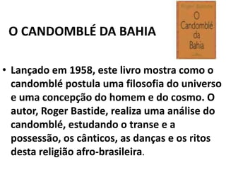 O CANDOMBLÉ DA BAHIA
• Lançado em 1958, este livro mostra como o
candomblé postula uma filosofia do universo
e uma concepção do homem e do cosmo. O
autor, Roger Bastide, realiza uma análise do
candomblé, estudando o transe e a
possessão, os cânticos, as danças e os ritos
desta religião afro-brasileira.

 