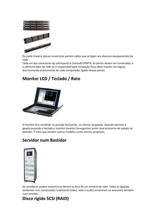 Da parte traseira desses conectores partem cabos que se ligam aos diversos equipamentos da
rede.
Cada um dos conectores do patchpanel é chamado PORTA. As portas devem ser numeradas, e
o administrador da rede ou o responsável pela instalação física deve manter um registo
discriminando exactamente de cada computador ligado nessas portas.


Monitor LCD / Teclado / Rato




O monitor fica recolhido na posição horizontal, no interior da gaveta. Quando abrimos a
gaveta puxando o teclado,o monitor levanta.Conseguimos assim uma economia de espaço no
bastidor. É claro que existem outros modelos como mesmo propósito.


Servidor num Bastidor




Os servidores podem encontra-se dentro ou fora de um armário de rede. Todas as ligações
existentes num computador tradicional (vídeo, rede e áudio) encontram-se acessíveis também
num servidor.
Disco rígido SCSI (RAID)
 
