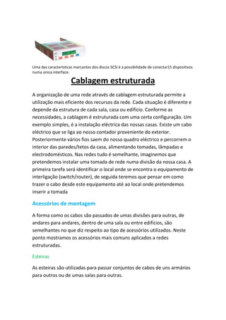 Uma das características marcantes dos discos SCSI é a possibilidade de conectar15 dispositivos
numa única interface.

                      Cablagem estruturada
A organização de uma rede através de cablagem estruturada permite a
utilização mais eficiente dos recursos da rede. Cada situação é diferente e
depende da estrutura de cada sala, casa ou edifício. Conforme as
necessidades, a cablagem é estruturada com uma certa configuração. Um
exemplo simples, é a instalação eléctrica das nossas casas. Existe um cabo
eléctrico que se liga ao nosso contador proveniente do exterior.
Posteriormente vários fios saem do nosso quadro eléctrico e percorrem o
interior das paredes/tetos da casa, alimentando tomadas, lâmpadas e
electrodomésticos. Nas redes tudo é semelhante, imaginemos que
pretendemos instalar uma tomada de rede numa divisão da nossa casa. A
primeira tarefa será identificar o local onde se encontra o equipamento de
interligação (switch/router), de seguida teremos que pensar em como
trazer o cabo desde este equipamento até ao local onde pretendemos
inserir a tomada

Acessórios de montagem
A forma como os cabos são passados de umas divisões para outras, de
andares para andares, dentro de uma sala ou entre edifícios, são
semelhantes no que diz respeito ao tipo de acessórios utilizados. Neste
ponto mostramos os acessórios mais comuns aplicados a redes
estruturadas.

Esteiras

As esteiras são utilizadas para passar conjuntos de cabos de uns armários
para outros ou de umas salas para outras.
 