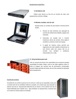 Equipamento específico:
→ Servidores rack
Podem estar dentro ou fora de um armário de rede, este
equipamento controla o tráfego .
→ Monitor, teclado, rato de rack
Quando existe um servidor de rack existem 3 formas de lhe
aceder.
Através da rede existindo uma aplicação de
controlo de ambiente de trabalho. (opção mais
reduzida).
Colocando um teclado rato e monitor
tradicional, dentro do armário. (Esta opção é
inestética e consome muito mais espaço.
A opção de maiores custos permite aos
engenheiros de rede trabalhar diretamente na
sala técnica onde tem acesso não só ao
servidor mas também a problemas
relacionados com a rede.
→ Array de discos para rack
São um conjunto de discos com capacidade para armazenar grandes
quantidades de dados. Redes, como as de video vigilância sobre IP,
onde as imagens das camaras tem de permanecer armazenadas
durante longos períodos de tempo, são um bom exemplo da aplicação
deste equipamento.
Escolha do armário:
A escolha de um armário é preciso ter em conta se a rede vais ser expandida, nesse caso
o armário terá de ser escolhido conforme o projeto. Um armário que seja colocado no
exterior terá de ser forçosamente diferente de um interior. Se for exterior tem de ser
impermiabilizado para impedir que a água danifique os equipamentos, enquanto que
um armário no interior pode ser ventilado.
 
