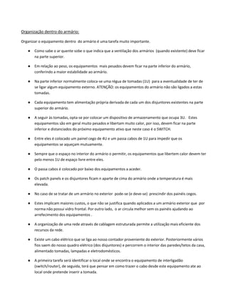 Organização dentro do armário:
Organizar o equipamento dentro do armário é uma tarefa muito importante.
● Como sabe o ar quente sobe o que indica que a ventilação dos armários (quando existente) deve ficar
na parte superior.
● Em relação ao peso, os equipamentos mais pesados devem ficar na parte inferior do armário,
conferindo a maior estabilidade ao armário.
● Na parte inferior normalmente coloca-se uma régua de tomadas (1U) para a eventualidade de ter de
se ligar algum equipamento externo. ATENÇÃO: os equipamentos do armário não são ligados a estas
tomadas.
● Cada equipamento tem alimentação própria derivada de cada um dos disjuntores existentes na parte
superior do armário.
● A seguir às tomadas, opta-se por colocar um dispositivo de armazenamento que ocupa 3U. Estes
equipamentos são em geral muito pesados e libertam muito calor, por isso, devem ficar na parte
inferior e distanciados do próximo equipamento ativo que neste caso é o SWITCH.
● Entre eles é colocado um painel cego de 4U e um passa cabos de 1U para impedir que os
equipamentos se aqueçam mutuamente.
● Sempre que o espaço no interior do armário o permitir, os equipamentos que libertem calor devem ter
pelo menos 1U de espaço livre entre eles.
● O passa cabos é colocado por baixo dos equipamentos a aceder.
● Os patch panels e os disjuntores ficam n aparte de cima do armário onde a temperatura é mais
elevada.
● No caso de se tratar de um armário no exterior pode-se (e deve-se) prescindir dos painéis cegos.
● Estes implicam maiores custos, o que não se justifica quando aplicados a um armário exterior que por
norma não possui vidro frontal. Por outro lado, o ar circula melhor sem os painéis ajudando ao
arrefecimento dos equipamentos .
● A organização de uma rede através de cablagem estruturada permite a utilização mais eficiente dos
recursos da rede.
● Existe um cabo elétrico que se liga ao nosso contador proveniente do exterior. Posteriormente vários
fios saem do nosso quadro elétrico (dos disjuntores) e percorrem o interior das paredes/tetos da casa,
alimentado tomadas, lampadas e eletrodomésticos.
● A primeira tarefa será identificar o local onde se encontra o equipamento de interligadão
(switch/router), de seguida, terá que pensar em como trazer o cabo desde este equipamento ate ao
local onde pretende inserir a tomada.
 