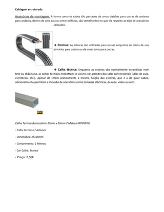 Cablagem estruturada
Acessórios de montagem: A forma como os cabos são passados de umas divisões para outras de andares
para andares, dentro de uma sala ou entre edifícios, são semelhantes no que diz respeito ao tipo de acessórios
utilizados.
→ Esteiras: As esteiras são utilizadas para passar conjuntos de cabos de uns
armários para outros ou de umas salas para outras.
→ Calha técnica: Enquanto as esteiras são normalmente escondidas num
teto ou chão falso, as calhas técnicas encontram-se visíveis nas paredes das salas convencionais (salas de aula,
escritórios, etc.). Apesar de terem praticamente a mesma função das esteiras, que é a de guiar cabos,
adicionalmente permitem a inclusão de acessórios como tomadas eléctricas, de rede, vídeo ou som.
Calha Técnica Autocolante 25mm x 16mm 2 Metros KXPOWER
- Calha técnica c/ Adesivo
- Dimensões: 25x16mm
- Comprimento: 2 Metros
- Cor Calha: Branco
- Preço: 2,50€
 