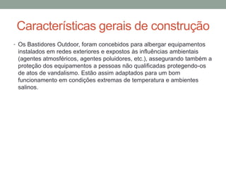 Características gerais de construção
• Os Bastidores Outdoor, foram concebidos para albergar equipamentos
instalados em redes exteriores e expostos às influências ambientais
(agentes atmosféricos, agentes poluidores, etc.), assegurando também a
proteção dos equipamentos a pessoas não qualificadas protegendo-os
de atos de vandalismo. Estão assim adaptados para um bom
funcionamento em condições extremas de temperatura e ambientes
salinos.
 