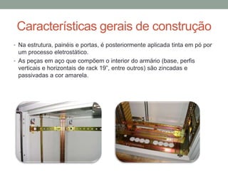 Características gerais de construção
• Na estrutura, painéis e portas, é posteriormente aplicada tinta em pó por
um processo eletrostático.
• As peças em aço que compõem o interior do armário (base, perfis
verticais e horizontais de rack 19”, entre outros) são zincadas e
passivadas a cor amarela.
 