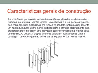 Características gerais de construção
• De uma forma generalista, os bastidores são constituídos de duas partes
distintas: a estrutura (painéis, portas, teto e base), e a um pedestal em inox
que varia nas suas dimensões em função do modelo, sobre o qual assenta
um habitáculo. Este último serve de base para o armário propriamente dito,
proporcionando-lhe assim uma elevação que lhe confere uma melhor base
de trabalho. O pedestal dispõe ainda de características próprias para a
passagem de cabos que irão alimentar os equipamentos no seu interior.
 