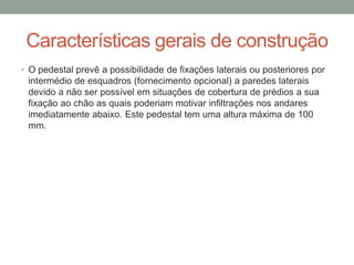 Características gerais de construção
• O pedestal prevê a possibilidade de fixações laterais ou posteriores por
intermédio de esquadros (fornecimento opcional) a paredes laterais
devido a não ser possível em situações de cobertura de prédios a sua
fixação ao chão as quais poderiam motivar infiltrações nos andares
imediatamente abaixo. Este pedestal tem uma altura máxima de 100
mm.
 