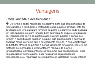 Vantagens
• Modularidade e Acessibilidade:
 De forma a poder responder ao objetivo claro das características de
modularidade e flexibilidade pretendidas para o nosso armário, este foi
delineado por uma estrutura formada de perfis de alumínio onde assenta
um teto, também ele com funções bem definidas. O esqueleto tem ainda
por incumbência servir de sustento aos diversos painéis e portas que
formam a cobertura do bastidor, os quais irão proporcionar o acesso às
diversas áreas interiores que o equipamento oferece. A esquematização
do bastidor através de painéis e portas facilmente amovíveis, confere-lhe
métodos de montagem e desmontagem rápida e de grande
funcionalidade, complementando-se com uma boa acessibilidade, quer
nas operações de instalação, quer no alcance para opções de
manutenção e/ou reparação de equipamentos instalados no seu interior.
 