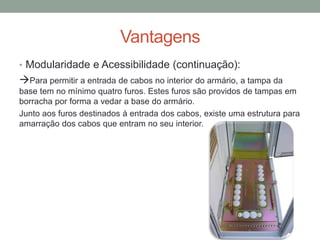 Vantagens
• Modularidade e Acessibilidade (continuação):
Para permitir a entrada de cabos no interior do armário, a tampa da
base tem no mínimo quatro furos. Estes furos são providos de tampas em
borracha por forma a vedar a base do armário.
Junto aos furos destinados à entrada dos cabos, existe uma estrutura para
amarração dos cabos que entram no seu interior.
 