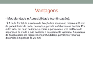 Vantagens
• Modularidade e Acessibilidade (continuação):
A parte frontal da estrutura de fixação fica situada no mínimo a 80 mm
da parte interior da porta, de modo a permitir enfichamentos frontais. Por
outro lado, em caso de impacto contra a porta existe uma distância de
segurança de modo a não danificar o equipamento instalado. A estrutura
de fixação pode ser regulável em profundidade, permitindo variar as
distâncias em passos de 25 mm.
 