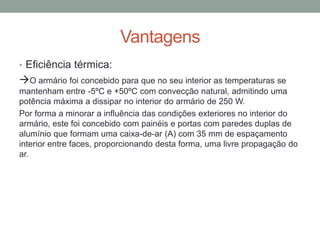 Vantagens
• Eficiência térmica:
O armário foi concebido para que no seu interior as temperaturas se
mantenham entre -5ºC e +50ºC com convecção natural, admitindo uma
potência máxima a dissipar no interior do armário de 250 W.
Por forma a minorar a influência das condições exteriores no interior do
armário, este foi concebido com painéis e portas com paredes duplas de
alumínio que formam uma caixa-de-ar (A) com 35 mm de espaçamento
interior entre faces, proporcionando desta forma, uma livre propagação do
ar.
 