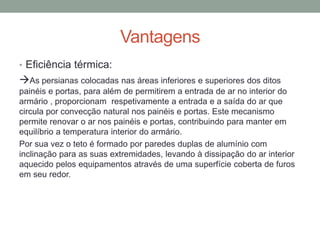 Vantagens
• Eficiência térmica:
As persianas colocadas nas áreas inferiores e superiores dos ditos
painéis e portas, para além de permitirem a entrada de ar no interior do
armário , proporcionam respetivamente a entrada e a saída do ar que
circula por convecção natural nos painéis e portas. Este mecanismo
permite renovar o ar nos painéis e portas, contribuindo para manter em
equilíbrio a temperatura interior do armário.
Por sua vez o teto é formado por paredes duplas de alumínio com
inclinação para as suas extremidades, levando à dissipação do ar interior
aquecido pelos equipamentos através de uma superfície coberta de furos
em seu redor.
 
