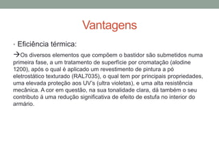 Vantagens
• Eficiência térmica:
Os diversos elementos que compõem o bastidor são submetidos numa
primeira fase, a um tratamento de superfície por cromatação (alodine
1200), após o qual é aplicado um revestimento de pintura a pó
eletrostático texturado (RAL7035), o qual tem por principais propriedades,
uma elevada proteção aos UV’s (ultra violetas), e uma alta resistência
mecânica. A cor em questão, na sua tonalidade clara, dá também o seu
contributo á uma redução significativa de efeito de estufa no interior do
armário.
 