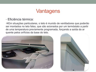Vantagens
• Eficiência térmica:
Em situações particulares, o teto é munido de ventiladores que poderão
ser montados no teto falso, que são acionados por um termóstato a partir
de uma temperatura previamente programada, forçando a saída do ar
quente pelos orifícios da base do teto.
 