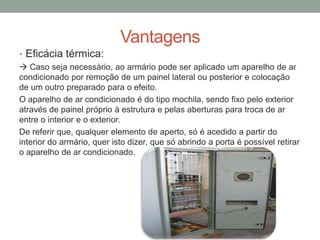 Vantagens
• Eficácia térmica:
 Caso seja necessário, ao armário pode ser aplicado um aparelho de ar
condicionado por remoção de um painel lateral ou posterior e colocação
de um outro preparado para o efeito.
O aparelho de ar condicionado é do tipo mochila, sendo fixo pelo exterior
através de painel próprio à estrutura e pelas aberturas para troca de ar
entre o interior e o exterior.
De referir que, qualquer elemento de aperto, só é acedido a partir do
interior do armário, quer isto dizer, que só abrindo a porta é possível retirar
o aparelho de ar condicionado.
 