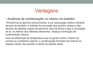 Vantagens
• Ausência de condensação no interior do bastidor:
Conforme já descrito anteriormente, e por associação direta à eficácia
térmica do bastidor, o método de conceção dos painéis, portas e teto,
através de paredes duplas de alumínio, atua de forma a que a circulação
de ar, no interior dos referidos elementos, impeça a formação de
condensação interna.
Com as diferenças de temperatura que se geram entre o interior do
armário e o ambiente exterior, a condensação formada fica restrita ao
espaço interior dos painéis e portas de parede dupla.
 
