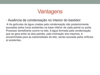 Vantagens
• Ausência de condensação no interior do bastidor:
 As gotículas de água criadas pela condensação são posteriormente
escoadas pelos furos existentes na base inferior de cada painel ou porta.
Processo semelhante ocorre no teto. A água formada pela condensação
que se gera entre os dois painéis, pela inclinação dos mesmos, é
encaminhada para as extremidades do teto, sendo escoada pelos orifícios
aí existentes.
 