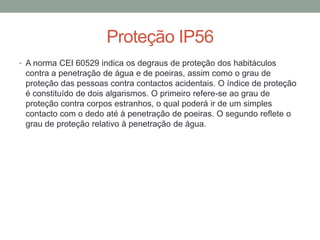 Proteção IP56
• A norma CEI 60529 indica os degraus de proteção dos habitáculos
contra a penetração de água e de poeiras, assim como o grau de
proteção das pessoas contra contactos acidentais. O índice de proteção
é constituído de dois algarismos. O primeiro refere-se ao grau de
proteção contra corpos estranhos, o qual poderá ir de um simples
contacto com o dedo até à penetração de poeiras. O segundo reflete o
grau de proteção relativo à penetração de água.
 