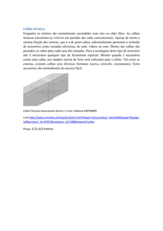 Calha técnica
Enquanto as esteiras são normalmente escondidas num teto ou chão falso. As calhas
técnicas encontram-se visíveis nas paredes das salas convencionais. Apesar de terem a
mesma função das esteiras, que é a de guiar cabos, adicionalmente permitem a inclusão
de acessórios como tomadas eléctricas, de rede, vídeos ou som. Dentro das calhas são
passados os cabos para cada uma das tomadas. Para a montagem deste tipo de acessório
não é necessário qualquer tipo de ferramenta especial. Mesmo quando é necessário
cortar uma calha, um simples serrote de ferro será suficiente para o efeito. Tal como as
esteiras, existem calhas com diversos formatos (curva, cotovelo, cruzamento). Estes
acessórios são normalmente de encaixe fácil.
Calha Técnica Autocolante 22mm x 11mm 2 Metros KXPOWER
Link:http://www.servelec.pt/loja/produtos.html?page=shop.product_details&flypage=flypage.
tpl&product_id=34391&category_id=538&keyword=calha
Preço: 3,31 €/2 metros
 