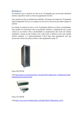 Bastidores
Os bastidores são os armários de rack ou de 19 polegadas que servem para identificar
armários específicos onde se colocam equipamentos de rede.
Estes armários já têm as medidas bem definidas. De largura são sempre de 19 polegadas
(aproximadamente 48 cm) e se comprar um rack terá a certeza de que caberá sempre no
armário.
Em relação ao armário de rack e ao de 19 polegadas diferem em altura e profundidade.
Estes podem ser mais/menos altos ou profundos conforme o equipamento que se quer
colocar no seu interior. Para a profundidade os equipamentos não existe um mínimo
estipulado o mesmo já não acontece com a altura que se define-se como uma medida
mínima standard, o U (aproximadamente 4.5cm) logo cada equipamento terá que
possuir pelo menos esta altura mínima. Cada equipamento ocupa 1U.
Preço:209.25EUR
Link:http://www.ecri.es/tienda/product_info.php?cPath=23&products_id=83&osCsid=acd36
b4654f29c323eceeae23112e16a
Preço:116.10EUR
Link:http://www.ecri.es/tienda/product_info.php?cPath=23&products_id=81
 