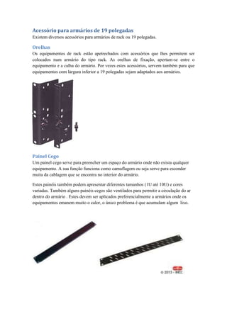 Acessório para armários de 19 polegadas
Existem diversos acessórios para armários de rack ou 19 polegadas.
Orelhas
Os equipamentos de rack estão apetrechados com acessórios que lhes permitem ser
colocados num armário do tipo rack. As orelhas de fixação, apertam-se entre o
equipamento e a calha do armário. Por vezes estes acessórios, servem também para que
equipamentos com largura inferior a 19 polegadas sejam adaptados aos armários.
Painel Cego
Um painel cego serve para preencher um espaço do armário onde não exista qualquer
equipamento. A sua função funciona como camuflagem ou seja serve para esconder
muita da cablagem que se encontra no interior do armário.
Estes painéis também podem apresentar diferentes tamanhos (1U até 10U) e cores
variadas. Também alguns painéis cegos são ventilados para permitir a circulação do ar
dentro do armário . Estes devem ser aplicados preferencialmente a armários onde os
equipamentos emanem muito o calor, o único problema é que acumulam algum lixo.
 