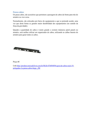 Passa cabos
Os passa cabos, são acessórios que permitem a passagem de cabos da frente para trás do
armário ou vice-versa.
Normalmente, são colocados pro baixo do equipamento a que se pretende aceder, uma
vez que desta forma se garante maior durabilidade dos equipamentos (no sentido da
força da gravidade).
Quando a quantidade de cabos é muito grande e existem inúmeros patch panels no
armário, será melhor utilizar um organizador de cabos, utilizando as calhas laterais do
armário para guiar todos os cabos.
Preço:4€
Link:http://produto.mercadolivre.com.br/MLB-476094894-guia-de-cabos-rack-19-
polegadas-1u-passa-cabos-bege-_JM
 