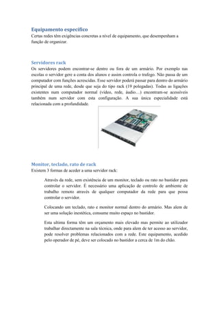 Equipamento específico
Certas redes têm exigências concretas a nível de equipamento, que desempenham a
função de organizar.
Servidores rack
Os servidores podem encontrar-se dentro ou fora de um armário. Por exemplo nas
escolas o servidor gere a conta dos alunos e assim controla o trafego. Não passa de um
computador com funções acrescidas. Esse servidor poderá passar para dentro do armário
principal de uma rede, desde que seja do tipo rack (19 polegadas). Todas as ligações
existentes num computador normal (vídeo, rede, áudio…) encontram-se acessíveis
também num servidor com esta configuração. A sua única especialidade está
relacionada com a profundidade.
Monitor, teclado, rato de rack
Existem 3 formas de aceder a uma servidor rack:
Através da rede, sem existência de um monitor, teclado ou rato no bastidor para
controlar o servidor. É necessário uma aplicação de controlo de ambiente de
trabalho remoto através de qualquer computador da rede para que possa
controlar o servidor.
Colocando um teclado, rato e monitor normal dentro do armário. Mas alem de
ser uma solução inestética, consume muito espaço no bastidor.
Esta ultima forma têm um orçamento mais elevado mas permite ao utilizador
trabalhar directamente na sala técnica, onde para alem de ter acesso ao servidor,
pode resolver problemas relacionados com a rede. Este equipamento, acedido
pelo operador de pé, deve ser colocado no bastidor a cerca de 1m do chão.
 
