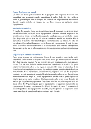 Array de discos para rack
Os arrays de discos para bastidores de 19 polegadas são conjuntos de discos com
capacidade para armazenar grandes quantidades de dados. Redes de vido vigilância
sobre IP, por exemplo, onde as imagens das camaras têm de permanecer armazenadas
durante longos períodos de tempo, são um bom exemplo da aplicação destes
equipamentos.
Escolha do armário
A escolha dos armários é uma tarefa muito importante. É necessário prever se no futuro
haverá necessidade de incluir novos equipamentos dentro do bastidor, adquirindo um
armário com a altura e profundidade adequadas a cada projecto. A ventilação é outro
fator importante que se deve ter em atenção quando se adquire um armário. Têm a
capacidade de extrair o calor emanado pelos equipamentos no seu interior. As salas em
que são contidos os bastidores aquecem facilmente. Os equipamentos de rede libertam
muito calor sendo necessário recorrer ao ar condicionado, para controlar a temperatura
da sala, para evitar que o sobreaquecimento efectue danos nos equipamentos ativos de
rede.
Organização dentro do armário
Saber como arrumar os equipamentos dentro de um armário é uma tarefa muito
importante. Como se sabe o ar quente sobe o que indica que a ventilação dos armários
deve ficar na parte superior. No que se refere ao peso, os equipamentos mais pesados
devem ficar na parte inferior, dando assim mais estabilidade ao armário. Na parte
inferior normalmente coloca-se ma régua de tomadas (1U) para a eventualidade de ter
de se ligar algum equipamento externo. Os equipamentos do armário não são ligados a
estas tomadas. Cada equipamento tem alimentação própria de cada um dos disjuntores
existentes na parte superior do armário. Depois das tomadas coloca-se um dispositivo de
armazenamento que ocupa 3U. Estes equipamentos devem ficar na parte superior da
inferior por serem muito pesados e libertarem muito calor e um pouco distantes do
switch, que é o próximo equipamento. Entre eles é colocado um painel cego de 4U e um
passa cabos de 1U para impedir que os equipamentos se aqueçam mutuamente. Os
equipamentos devem ter espaçamento de 1U pela libertação de calor. O passa cabos é
colocado por baixo dos equipamentos a aceder, os patch panels e os disjuntores ficam
na parte de cima do armário, pois a temperatura é mais elevada.
 
