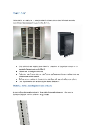 Bastidor

São armários de rack ou de 19 polegadas são os nomes comuns para identificar armários
específicos onde se colocam equipamentos de rede.




       Estes armários têm medidas bem definidas. Em termos de largura são sempre de 19
       polegadas (aproximadamente 48 cm).
       Diferem em altura e profundidade.
       Podem ser mais/menos altos ou mais/menos profundos conforme o equipamento que
       será colocado no seu interior.
       Definiu-se uma medida de altura mínimo standard, o U (aproximadamente 4,5cm).
       Cada equipamento terá de possuir pelo menos esta altura.

Material para a montagem de um armário


O material que é colocado no interior do armário é montado sobre uma calha vertical
normalmente com orifícios em forma de quadrado.
 