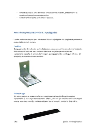 Em cada buraco de calha devem ser colocadas molas roscadas, onde entrarão os
        parafusos de suporte dos equipamentos.
        Existem também calhas com orifícios roscadas,




Acessórios paraarmários de 19 polegadas

Existem diversos acessórios para armários de rack ou 19polegadas. Ao longo deste ponto serão
apresentados os mais comuns.

Orelhas
Os equipamentos de rack estão apetrechados com acessórios que lhes permitem ser colocados
num armário do tipo rack. São chamadas orelhas de fixação e apertam-se entre o
equipamento e a calha do armário. Servem para que equipamentos com largura inferior a 19
polegadas sejam adaptados aos armários.




Painel Cego
Um painel cego serve para preencher um espaço dearmario onde não exista qualquer
equipamento. A sua função é simplesmente estética, uma vez que funciona como camuflagem,
ou seja, serve para esconder muita da cablagem que se encontra no interior do armário.




Estes                                                             painéis podem apresentar
 