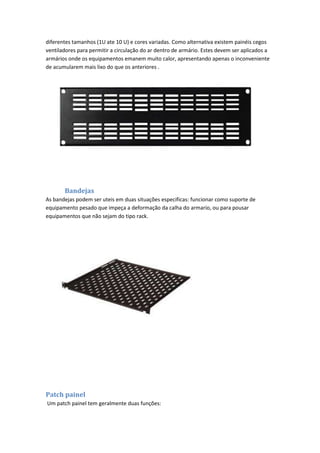 diferentes tamanhos (1U ate 10 U) e cores variadas. Como alternativa existem painéis cegos
ventiladores para permitir a circulação do ar dentro de armário. Estes devem ser aplicados a
armários onde os equipamentos emanem muito calor, apresentando apenas o inconveniente
de acumularem mais lixo do que os anteriores .




       Bandejas
As bandejas podem ser uteis em duas situações especificas: funcionar como suporte de
equipamento pesado que impeça a deformação da calha do armario, ou para pousar
equipamentos que não sejam do tipo rack.




Patch painel
Um patch painel tem geralmente duas funções:
 