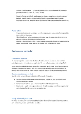 as fibras são submetidas à fusão num pigtailque fica acessível através de um patch
       panel de fibra ótica que se dá o nome de ODF.

       Na parte frontal do ODF são ligadas patchcords para os equipamentos ativos de um
       bastidor (switch, router),tem as mesmas funções que um patch painel mas as
       interfaces são oticas. São importantes para assegurar a rede de backbone de edifícios.




Passa cabos
       Os passa cabos são acessórios que permitem a passagem de cabos da frente para trás
       do armário ou vice-versa.
       São colocados por baixo do equipamento a que se pretende aceder, desta forma se
       garante maior durabilidade dos equipamentos.
       Quando a quantidade de cabos é muito grande será melhor utilizar um organizador de
       cabos, utilizando as calhas laterais do armário para guiar todos os cabos.




Equipamento particular


Servidores de Rack
Os servidores podem encontrar-se dentro ou fora de um armário de rede. Esse servidor
poderá passar para dentro do armário principal de uma rede, desde que seja do tipo Rack.

Todas as ligações existentes num computador tradicional (vídeo, rede, áudio ) encontram-se
acessíveis também num servidor com esta configuração. Antes de adquirir um servidor do
género, deve ter a certeza de que o armário que o vai albergar é suficientemente profundo.

Monitor, teclado e rato de Rack
Quando existe um servidor de rack existem 3 formas de lhe aceder.

       Através da rede não existindo nenhum monitor, teclado ou rato no bastidor para
       controlo direto do servidor.
       Colocando um teclado, rato e monitor tradicional dentro do armário.
       Finalmente a opção para orçamentos mais elevados mas que permite ao engenheiro
       de redes trabalhar directamente na sala técnica.




Array de discos para rack
Os arrays de discos para bastidores de 19 polegadas são conjuntos de discos com capacidade
para armazenar grandes quantidades de dados.
 