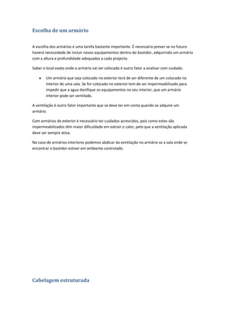 Escolha de um armário

A escolha dos armários é uma tarefa bastante importante. É necessário prever se no futuro
haverá necessidade de incluir novos equipamentos dentro do bastidor, adquirindo um armário
com a altura e profundidade adequadas a cada projecto.

Saber o local exato onde o armário vai ser colocado é outro fator a analisar com cuidado.

        Um armário que seja colocado no exterior terá de ser diferente de um colocado no
        interior de uma sala. Se for colocado no exterior tem de ser impermeabilizado para
        impedir que a agua danifique os equipamentos no seu interior, que um armário
        interior pode ser ventilado.

A ventilação é outro fator importante que se deve ter em conta quando se adquire um
armário.

Com armários de exterior é necessário ter cuidados acrescidos, pois como estes são
impermeabilizados têm maior dificuldade em extrair o calor, pelo que a ventilação aplicada
deve ser sempre ativa.

No caso de armários interiores podemos abdicar da ventilação no armário se a sala onde se
encontrar o bastidor estiver em ambiente controlado.




Cabelagem estruturada
 
