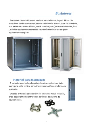 Bastidores
 Bastidores são armários com medidas bem definidas, largura 48cm, são
específicos para o equipamento que é colocado lá, a altura pode ser diferente,
mas existe uma altura mínima, que é standard, o U (aproximadamente 4,5cm).
Quando o equipamento tem essa altura mínima então diz-se que o
equipamento ocupa 1U.




    Material para montagem
 O material que é colocado no interior do armário é montado
sobre uma calha vertical normalmente com orifícios em forma de
quadrado.

 Em cada orifício da calha devem ser colocadas molas roscadas,
onde posteriormente entrarão os parafusos de suporte de
equipamentos.




                                         3
 
