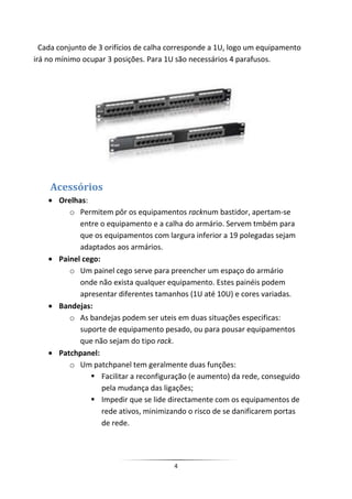 Cada conjunto de 3 orifícios de calha corresponde a 1U, logo um equipamento
irá no mínimo ocupar 3 posições. Para 1U são necessários 4 parafusos.




    Acessórios
       Orelhas:
          o Permitem pôr os equipamentos racknum bastidor, apertam-se
             entre o equipamento e a calha do armário. Servem tmbém para
             que os equipamentos com largura inferior a 19 polegadas sejam
             adaptados aos armários.
       Painel cego:
          o Um painel cego serve para preencher um espaço do armário
             onde não exista qualquer equipamento. Estes painéis podem
             apresentar diferentes tamanhos (1U até 10U) e cores variadas.
       Bandejas:
          o As bandejas podem ser uteis em duas situações especificas:
             suporte de equipamento pesado, ou para pousar equipamentos
             que não sejam do tipo rack.
       Patchpanel:
          o Um patchpanel tem geralmente duas funções:
                 Facilitar a reconfiguração (e aumento) da rede, conseguido
                    pela mudança das ligações;
                 Impedir que se lide directamente com os equipamentos de
                    rede ativos, minimizando o risco de se danificarem portas
                    de rede.




                                        4
 