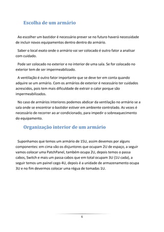 Escolha de um armário

 Ao escolher um bastidor é necessário prever se no futuro haverá necessidade
de incluir novos equipamentos dentro dentro do armário.

 Saber o local exato onde o armário vai ser colocado é outro fator a analisar
com cuidado.

 Pode ser colocado no exterior e no interior de uma sala. Se for colocado no
exterior tem de ser impermeabilizado.

 A ventilação é outro fator importante que se deve ter em conta quando
adquire se um armário. Com os armários de exterior é necessário ter cuidados
acrescidos, pois tem mais dificuldade de extrair o calor porque são
impermeabilizados.

 No caso de armários interiores podemos abdicar da ventilação no armário se a
sala onde se encontrar o bastidor estiver em ambiente controlado. As vezes é
necessário de recorrer ao ar condicionado, para impedir o sobreaquecimento
do equipamento.

     Organização interior de um armário

 Suponhamos que temos um armário de 15U, assim devemos por alguns
componentes: em cima vão os disjuntores que ocupam 2U de espaço, a seguir
vamos colocar uma PatchPanel, também ocupa 2U, depois temos o passa
cabos, Switch e mais um passa cabos que em total ocupam 3U (1U cada), a
seguir temos um painel cego 4U, depois é a unidade de armazenamento ocupa
3U e no fim devermos colocar uma régua de tomadas 1U.




                                          6
 