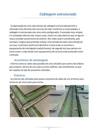 Cablagem estruturada

 A organização de uma rede através de cablagem estruturada permite a
utilização mais eficiente dos recursos da rede. Conforme as necessidades, a
cablagem é estruturada com uma certa configuração. O exemplo mais simples,
é a instalação eléctrica das nossas casas. Existe um cabo eléctrico que se liga ao
nosso contador proveniente do exterior. Nas redes tudo é semelhante, poe
exemplo, imagine que pretende instalar uma tomada de rede numa divisão da
sua casa. A primeira tarefa será identificar o local onde se encontra o
equipamento de interligação (switch/router), de seguida terá que pensar em
como trazer o cabo desde este equipamento até ao local onde pretende inserir
a tomada.

     Acessórios de montagem
 A forma como os cabos são passados de umas divisões para outras de andares
para andares, dentro de uma sala ou entre edifícios, são semelhantes no que
diz respeito ao tipo de acessórios utilizados.

     Esteiras
 As esteiras são utilizadas para passar conjuntos de cabos de uns armários para
outros ou de umas salas para outros.




                                           7
 