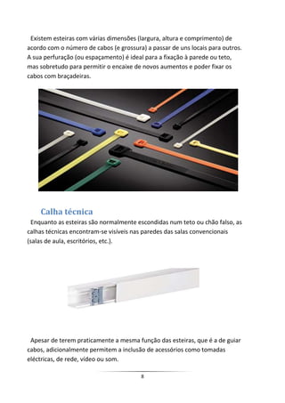 Existem esteiras com várias dimensões (largura, altura e comprimento) de
acordo com o número de cabos (e grossura) a passar de uns locais para outros.
A sua perfuração (ou espaçamento) é ideal para a fixação à parede ou teto,
mas sobretudo para permitir o encaixe de novos aumentos e poder fixar os
cabos com braçadeiras.




    Calha técnica
  Enquanto as esteiras são normalmente escondidas num teto ou chão falso, as
calhas técnicas encontram-se visíveis nas paredes das salas convencionais
(salas de aula, escritórios, etc.).




 Apesar de terem praticamente a mesma função das esteiras, que é a de guiar
cabos, adicionalmente permitem a inclusão de acessórios como tomadas
eléctricas, de rede, vídeo ou som.

                                        8
 